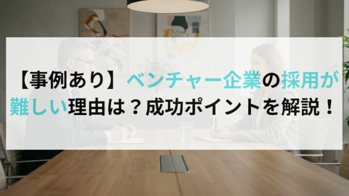 【事例あり】ベンチャー企業の採用が難しい理由は？成功ポイントを解説！